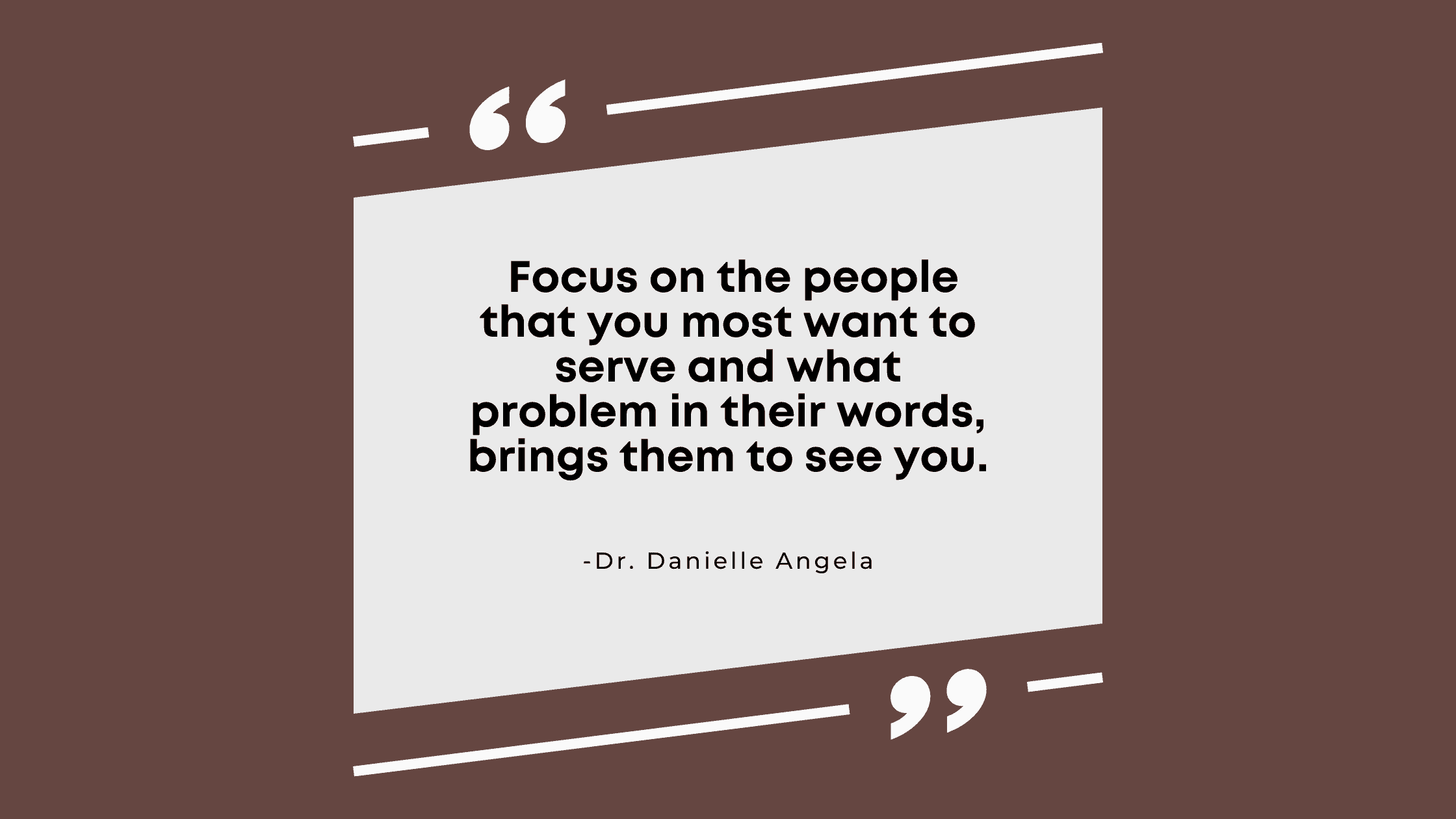 focus on the people that you most want to serve and what problem in their words, brings them to see you